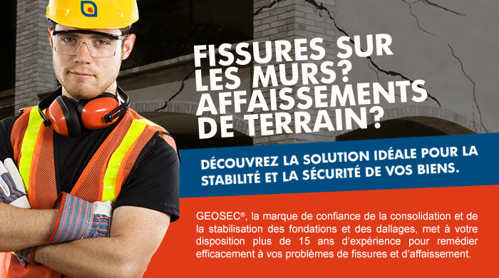 FISSURES SUR LES MURS? AFFAISSEMENTS DE TERRAIN? DECOUVREZ LA SOLUTION IDEALE POUR LA STABILITE ET LA SECURITE DE VOS BIENS GEOSEC, LA MARQUE DE CONFIANCE DE LA CONSOLIDATION ET DE LA STABILISATION DES FONDATIONS ET DES DALLAGES, MET À VOTRE DISPOSITION PLUS DE 15 ANS D'EXPÉRIENCE POUR REMÉDIER EFFICACEMENT À VOS PROBLÈMES DE FISSURES ET D'AFFAISSEMENT.